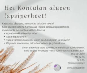 Teksti: Hei Kontulan alueen lapsiperheet! Kaipaatko ohjausta, neuvontaa tai arjen tukea? Kide-säätiön Kotona Kontulassa -hanke tarjoaa lapsiperheille maksutonta neuvontaa säätiön tiloissa. Apua lomakkeiden täyttöön, apua digiasiointiin, tukea vanhemmuuteen, lasten koulunkäyntiin ja läksyihin, sekä ohjausta asumiseen, talouden hoitoon ja työnhakuun. Sinun ei tarvitse osata suomea, mahdollisuus tulkkaukseen. Soita tai jätä Whatsapp -viesti numeroon varataksesi ajan. 0505522210, ma 12-16, ke 9-15. Kontulankaari 24. www.kidesaatio.fi