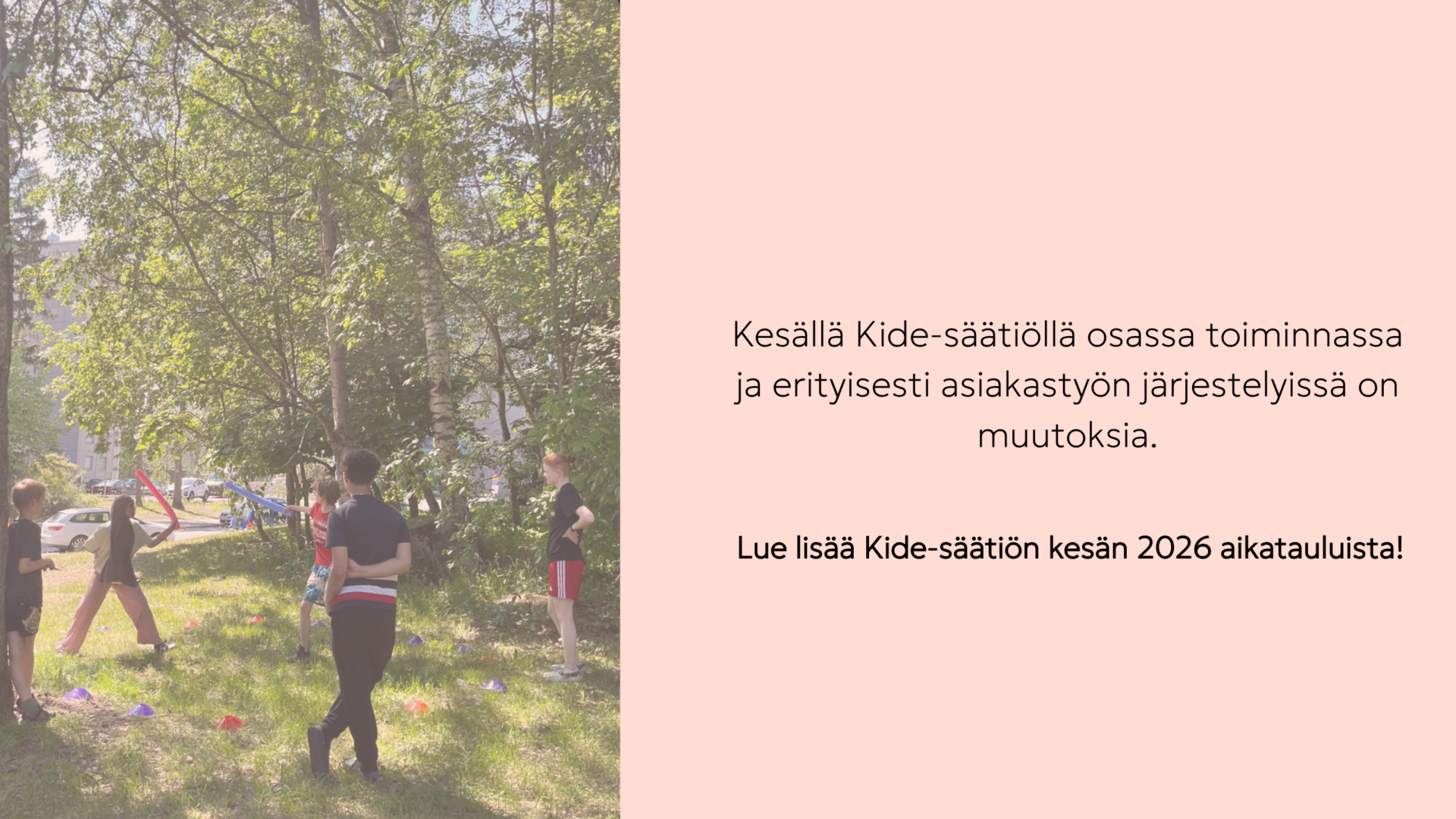 Kuvassa teksti: Kesällä Kide-säätiöllä osassa toiminnassa ja erityisesti asiakastyön järjestelyissä on muutoksia.Lue lisää Kide-säätiön kesän 2026 aikatauluista! Teksti on vaalealla taustalla ja vieressä on kuva kesäleiriltä parin vuoden takaa. Kuvassa leikitään vehreässä ympäristössä.