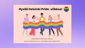 Kuvassa ylhäällä teksti: Hyvää Helsinki Pride-viikkoa! Keskellä kuva henkilöistä jotka pitävät sateenkaarilippua, ja alhaalla pienemmällä teksti: Jokaisella meillä on oikeus tulla kohdatuksi juuri sellaisena kuin olemme!