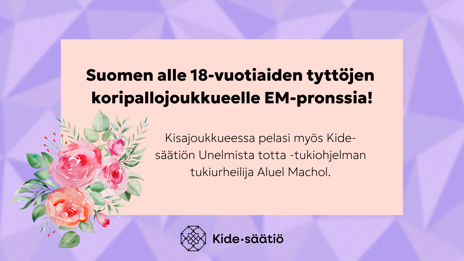 Kuvassa teksti: Suomen alle 18-vuotiaiden tyttöjen koripallojoukkueelle EM-pronssia. Kisajoukkueessa pelasi myös Kide-säätiön Unelmista totta -tukiohjelman Aluel Machol. Kuvassa koristeena kukka.