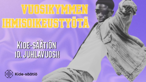 Kuvassa liilalla taustalla mustavalkoinen aurinkolasipäinen henkilö tanssimassa. Vieressä keltaisella tekstillä "vuosikymmen ihmisoikeustyötä". Alhaalla valkoisella teksti "Kide-säätiön 10. juhlavuosi!" ja alhaalla Kide-säätiön mustalla tekstillä logo.